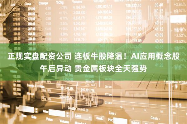 正规实盘配资公司 连板牛股降温！AI应用概念股午后异动 贵金属板块全天强势
