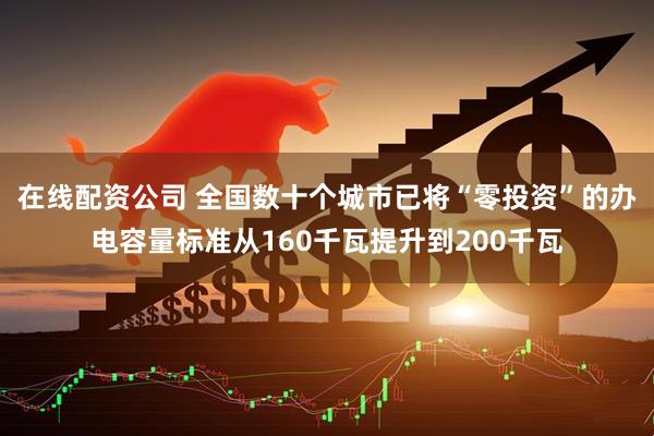 在线配资公司 全国数十个城市已将“零投资”的办电容量标准从160千瓦提升到200千瓦