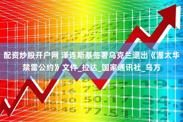 配资炒股开户网 泽连斯基签署乌克兰退出《渥太华禁雷公约》文件_拉达_国家通讯社_乌方