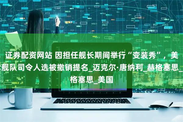 证券配资网站 因担任舰长期间举行“变装秀”，美第七舰队司令人选被撤销提名_迈克尔·唐纳利_赫格塞思_美国