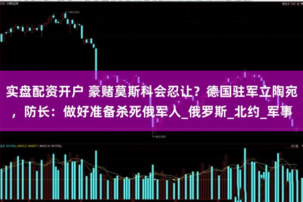 实盘配资开户 豪赌莫斯科会忍让？德国驻军立陶宛，防长：做好准备杀死俄军人_俄罗斯_北约_军事