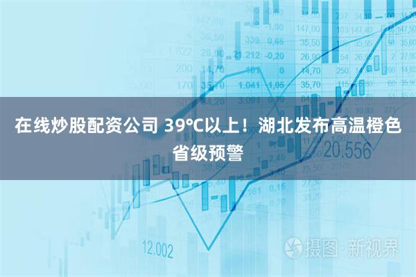 在线炒股配资公司 39℃以上！湖北发布高温橙色省级预警