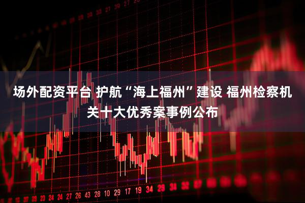 场外配资平台 护航“海上福州”建设 福州检察机关十大优秀案事例公布