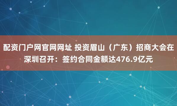 配资门户网官网网址 投资眉山（广东）招商大会在深圳召开：签约合同金额达476.9亿元