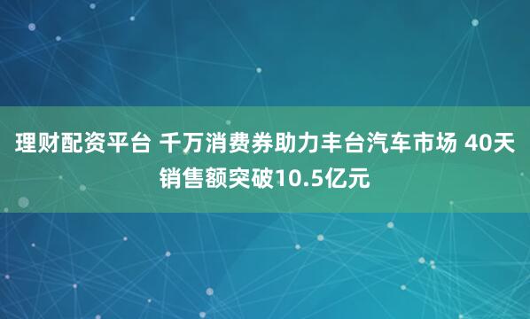理财配资平台 千万消费券助力丰台汽车市场 40天销售额突破10.5亿元