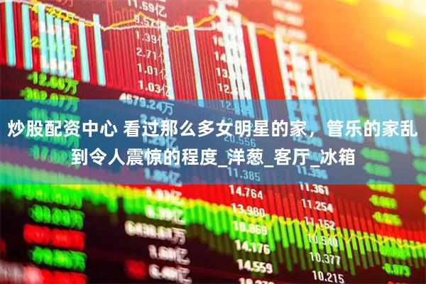 炒股配资中心 看过那么多女明星的家，管乐的家乱到令人震惊的程度_洋葱_客厅_冰箱