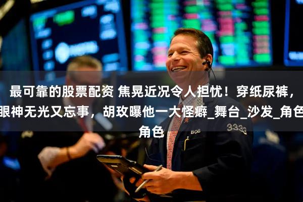 最可靠的股票配资 焦晃近况令人担忧！穿纸尿裤，眼神无光又忘事，胡玫曝他一大怪癖_舞台_沙发_角色