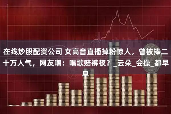 在线炒股配资公司 女高音直播掉粉惊人，曾被捧二十万人气，网友嘲：唱歌赔裤衩？_云朵_会操_都早