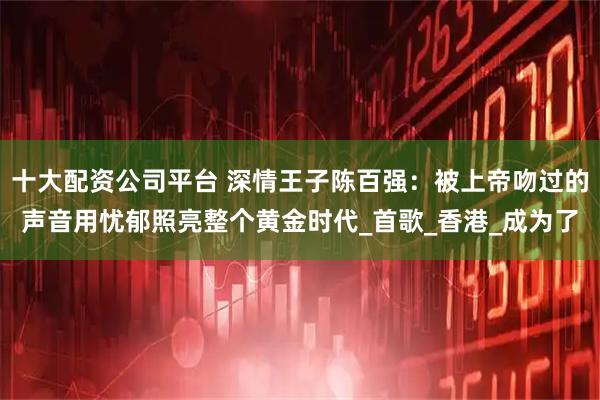十大配资公司平台 深情王子陈百强：被上帝吻过的声音用忧郁照亮整个黄金时代_首歌_香港_成为了