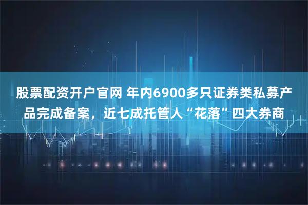 股票配资开户官网 年内6900多只证券类私募产品完成备案，近七成托管人“花落”四大券商