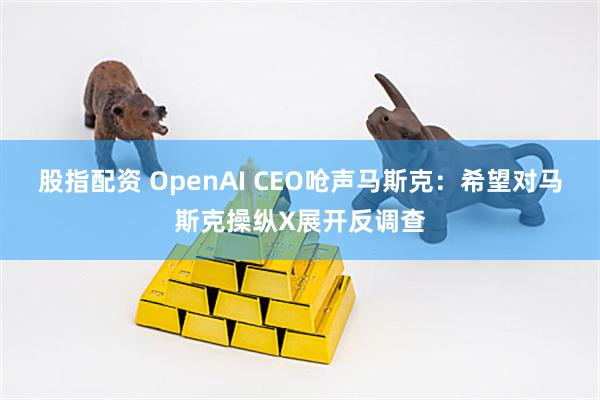 股指配资 OpenAI CEO呛声马斯克：希望对马斯克操纵X展开反调查