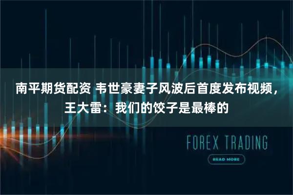 南平期货配资 韦世豪妻子风波后首度发布视频，王大雷：我们的饺子是最棒的