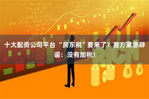 十大配资公司平台 “房东税”要来了？官方紧急辟谣：没有加税！