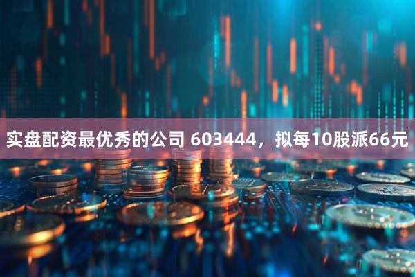 实盘配资最优秀的公司 603444，拟每10股派66元