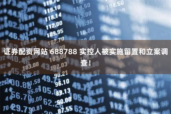 证券配资网站 688788 实控人被实施留置和立案调查！