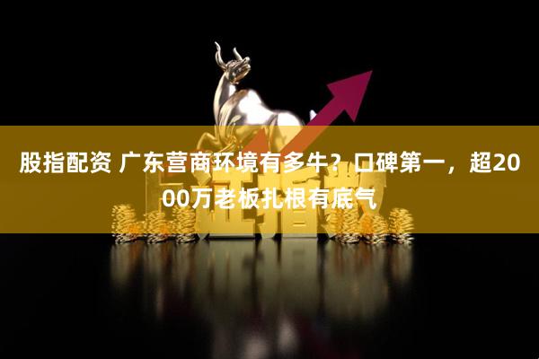 股指配资 广东营商环境有多牛？口碑第一，超2000万老板扎根有底气