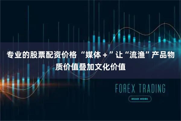 专业的股票配资价格 “媒体＋”让“流渔”产品物质价值叠加文化价值