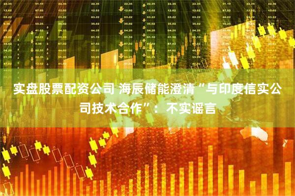 实盘股票配资公司 海辰储能澄清“与印度信实公司技术合作”：不实谣言