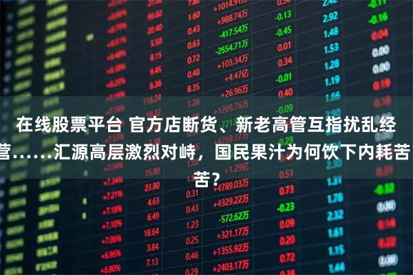 在线股票平台 官方店断货、新老高管互指扰乱经营……汇源高层激烈对峙，国民果汁为何饮下内耗苦？