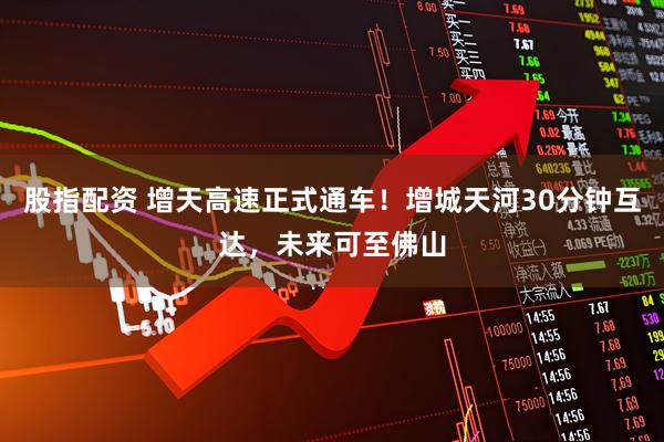股指配资 增天高速正式通车！增城天河30分钟互达，未来可至佛山