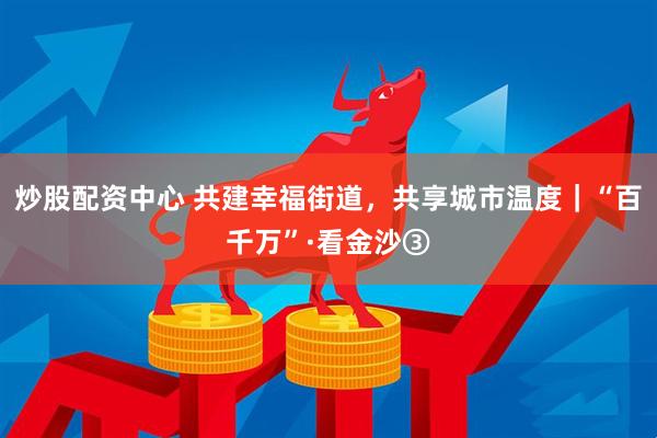 炒股配资中心 共建幸福街道，共享城市温度｜“百千万”·看金沙③