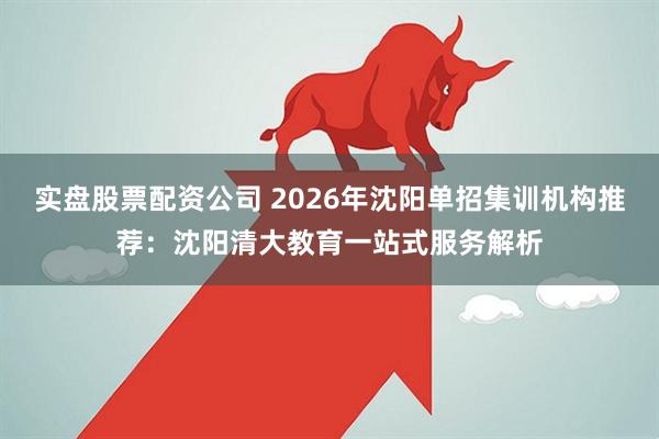 实盘股票配资公司 2026年沈阳单招集训机构推荐：沈阳清大教育一站式服务解析